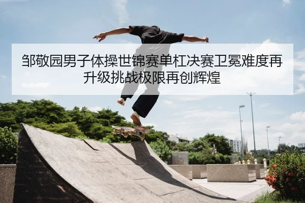 邹敬园男子体操世锦赛单杠决赛卫冕难度再升级挑战极限再创辉煌